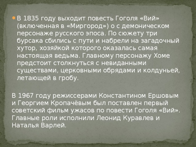 В 1835 году выходит повесть Гоголя «Вий» (включенная в «Миргород») о с демоническом персонаже русского эпоса. По сюжету три бурсака сбились с пути и набрели на загадочный хутор, хозяйкой которого оказалась самая настоящая ведьма. Главному персонажу Хоме предстоит столкнуться с невиданными существами, церковными обрядами и колдуньей, летающей в гробу. В 1967 году режиссерами Константином Ершовым и Георгием Кропачёвым был поставлен первый советский фильм ужасов по повести Гоголя «Вий». Главные роли исполнили Леонид Куравлев и Наталья Варлей. 