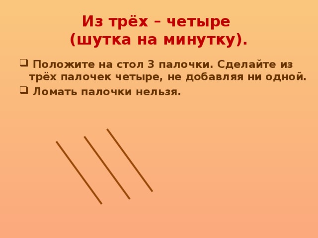 Из трёх – четыре  (шутка на минутку).  Положите на стол 3 палочки. Сделайте из трёх палочек четыре, не добавляя ни одной.  Ломать палочки нельзя. 