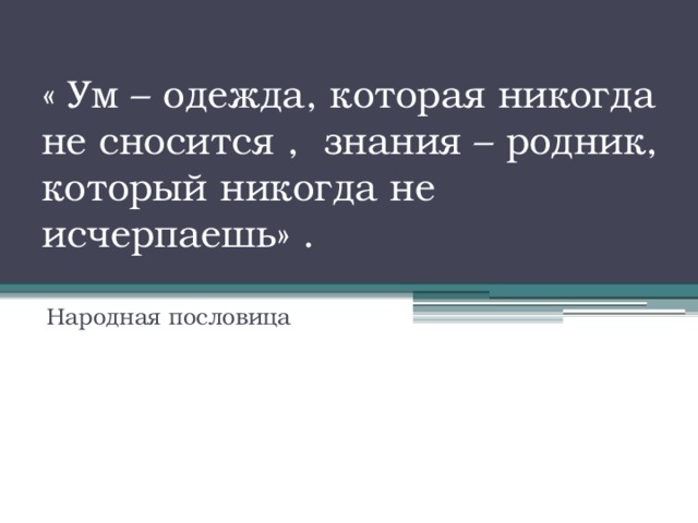 « Ум – одежда, которая никогда не сносится , знания – родник, который никогда не исчерпаешь» .    Народная пословица 