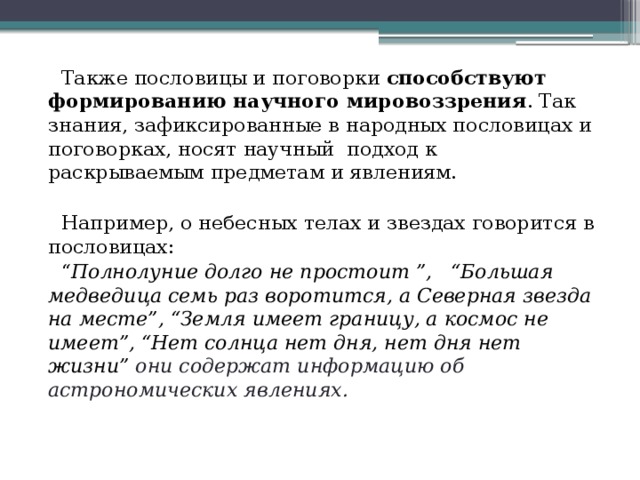  Также пословицы и поговорки способствуют формированию научного мировоззрения . Так знания, зафиксированные в народных пословицах и поговорках, носят научный подход к раскрываемым предметам и явлениям.  Например, о небесных телах и звездах говорится в пословицах: “ Полнолуние долго не простоит ”, “Большая медведица семь раз воротится, а Северная звезда на месте”, “Земля имеет границу, а космос не имеет”, “Нет солнца нет дня, нет дня нет жизни” они содержат информацию об астрономических явлениях. 