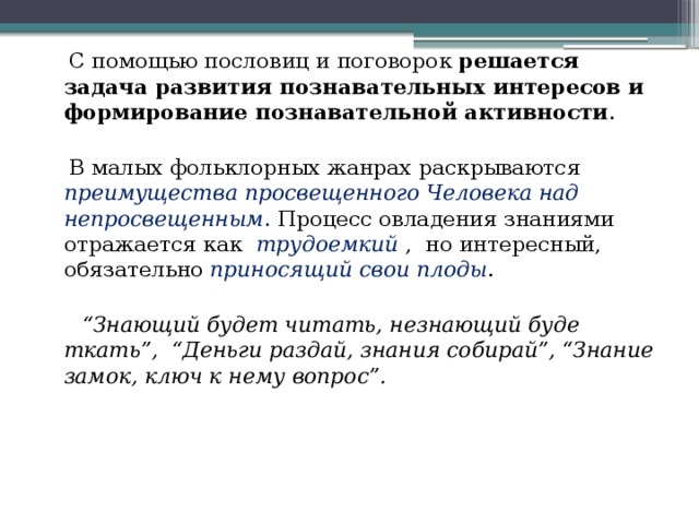  С помощью пословиц и поговорок решается задача развития познавательных интересов и формирование познавательной активности .  В малых фольклорных жанрах раскрываются преимущества просвещенного Человека над непросвещенным . Процесс овладения знаниями отражается как трудоемкий , но интересный, обязательно приносящий свои плоды .  “ Знающий будет читать, незнающий буде ткать”, “Деньги раздай, знания собирай”, “Знание замок, ключ к нему вопрос”. 