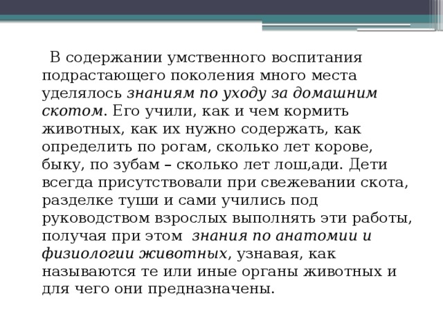  В содержании умственного воспитания подрастающего поколения много места уделялось знаниям по уходу за домашним скотом . Его учили, как и чем кормить животных, как их нужно содержать, как определить по рогам, сколько лет корове, быку, по зубам – сколько лет лош,ади. Дети всегда присутствовали при свежевании скота, разделке туши и сами учились под руководством взрослых выполнять эти работы, получая при этом знания по анатомии и физиологии животных , узнавая, как называются те или иные органы животных и для чего они предназначены.   