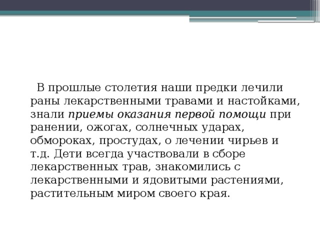  В прошлые столетия наши предки лечили раны лекарственными травами и настойками, знали приемы оказания первой помощи при ранении, ожогах, солнечных ударах, обмороках, простудах, о лечении чирьев и т.д. Дети всегда участвовали в сборе лекарственных трав, знакомились с лекарственными и ядовитыми растениями, растительным миром своего края. 