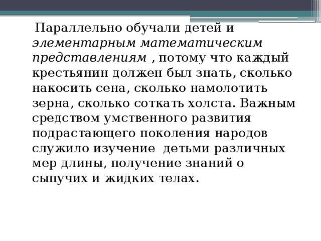  Параллельно обучали детей и элементарным математическим представлениям , потому что каждый крестьянин должен был знать, сколько накосить сена, сколько намолотить зерна, сколько соткать холста. Важным средством умственного развития подрастающего поколения народов служило изучение детьми различных мер длины, получение знаний о сыпучих и жидких телах.   