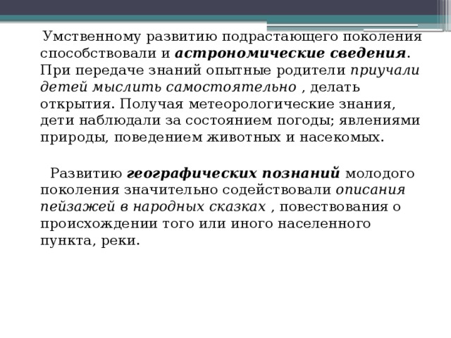  Умственному развитию подрастающего поколения способствовали и астрономические сведения . При передаче знаний опытные родители приучали детей мыслить самостоятельно , делать открытия. Получая метеорологические знания, дети наблюдали за состоянием погоды; явлениями природы, поведением животных и насекомых.  Развитию географических познаний молодого поколения значительно содействовали описания пейзажей в народных сказках , повествования о происхождении того или иного населенного пункта, реки. 