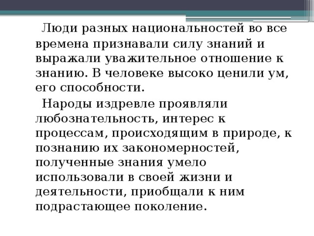  Люди разных национальностей во все времена признавали силу знаний и выражали уважительное отношение к знанию. В человеке высоко ценили ум, его способности.  Народы издревле проявляли любознательность, интерес к процессам, происходящим в природе, к познанию их закономерностей, полученные знания умело использовали в своей жизни и деятельности, приобщали к ним подрастающее поколение.   