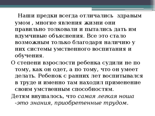  Наши предки всегда отличались здравым умом , многие явления жизни они правильно толковали и пытались дать им вдумчивые объяснения. Все это стало возможным только благодаря наличию у них системы умственного воспитания и обучения. О степени взрослости ребенка судили не по тому, как он одет, а по тому, что он умеет делать. Ребенок с ранних лет воспитывался в труде и именно там находил применение своим умственным способностям. Детям внушалось, что самая легкая ноша -это знания, приобретенные трудом. 