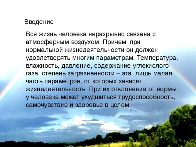 Введение Вся жизнь человека неразрывно связана с атмосферным воздухом. Причем при нормальной жизнедеятельности он должен удовлетворять многим параметрам. Температура, влажность, давление, содержание углекислого газа, степень загрязненности – эта лишь малая часть параметров, от которых зависит жизнедеятельность. При их отклонении от нормы у человека может ухудшиться трудоспособность, самочувствие и здоровье в целом. 