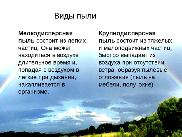 Виды пыли Мелкодисперсная пыль состоит из легких частиц. Она может находиться в воздухе длительное время и, попадая с воздухом в легкие при дыхании, накапливается в организме. Крупнодисперсная пыль состоит из тяжелых и малоподвижных частиц, быстро выпадает из воздуха при отсутствии ветра, образуя пылевые отложения (пыль на мебели, полу, окне) 