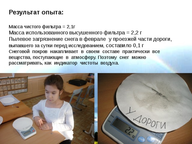 Результат  опыта:  Масса чистого фильтра = 2,1г Масса использованного высушенного фильтра = 2,2 г Пылевое загрязнение снега в феврале у проезжей части дороги, выпавшего за сутки перед исследованием, составило 0,1 г Снеговой покров накапливает в своем составе практически все вещества, поступающие в атмосферу. Поэтому снег можно рассматривать, как индикатор чистоты воздуха. 