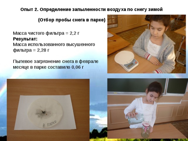 Опыт 2. Определение запыленности воздуха по снегу зимой  (Отбор пробы снега в парке) Масса чистого фильтра = 2,2 г Результат: Масса использованного высушенного фильтра = 2,28 г Пылевое загрязнение снега в феврале месяце в парке составило 0,06 г 