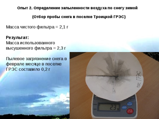 Опыт 2. Определение запыленности воздуха по снегу зимой  (Отбор пробы снега в поселке Троицкой ГРЭС) Масса чистого фильтра = 2,1 г Результат: Масса использованного высушенного фильтра = 2,3 г Пылевое загрязнение снега в феврале месяце в поселке ГРЭС составило 0,2 г 