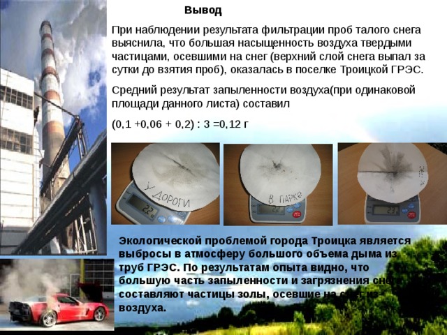  Вывод При наблюдении результата фильтрации проб талого снега выяснила, что большая насыщенность воздуха твердыми частицами, осевшими на снег (верхний слой снега выпал за сутки до взятия проб), оказалась в поселке Троицкой ГРЭС. Средний результат запыленности воздуха(при одинаковой площади данного листа) составил (0,1 +0,06 + 0,2) : 3 =0,12 г Экологической проблемой города Троицка является выбросы в атмосферу большого объема дыма из труб ГРЭС. По результатам опыта видно, что большую часть запыленности и загрязнения снега составляют частицы золы, осевшие на снег из воздуха. 