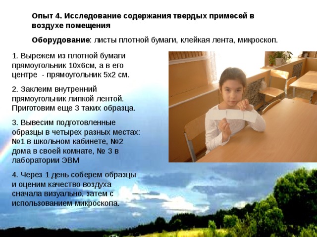 Опыт 4. Исследование содержания твердых примесей в воздухе помещения Оборудование : листы плотной бумаги, клейкая лента, микроскоп. 1. Вырежем из плотной бумаги прямоугольник 10х6см, а в его центре - прямоугольник 5х2 см. 2. Заклеим внутренний прямоугольник липкой лентой. Приготовим еще 3 таких образца. 3. Вывесим подготовленные образцы в четырех разных местах: №1 в школьном кабинете, №2 дома в своей комнате, № 3 в лаборатории ЭВМ 4. Через 1 день соберем образцы и оценим качество воздуха сначала визуально, затем с использованием микроскопа. 