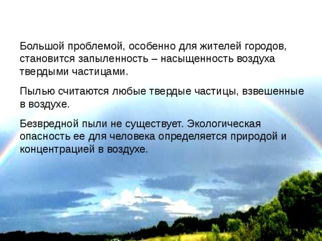 Большой проблемой, особенно для жителей городов, становится запыленность – насыщенность воздуха твердыми частицами. Пылью считаются любые твердые частицы, взвешенные в воздухе. Безвредной пыли не существует. Экологическая опасность ее для человека определяется природой и концентрацией в воздухе. 