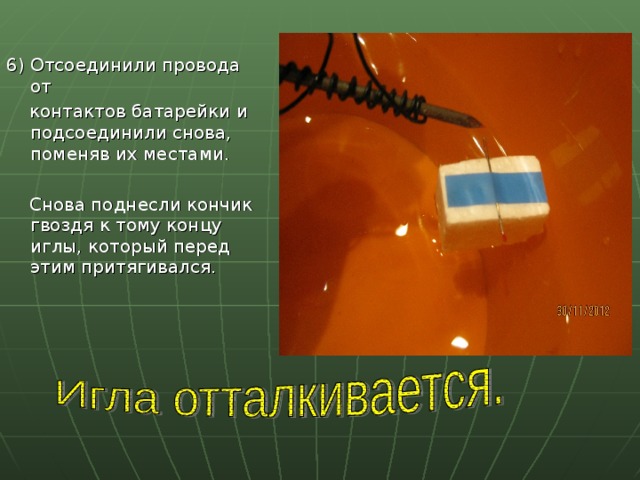 6) Отсоединили провода от  контактов батарейки и подсоединили снова, поменяв их местами.  Снова поднесли кончик гвоздя к тому концу иглы, который перед этим притягивался. 