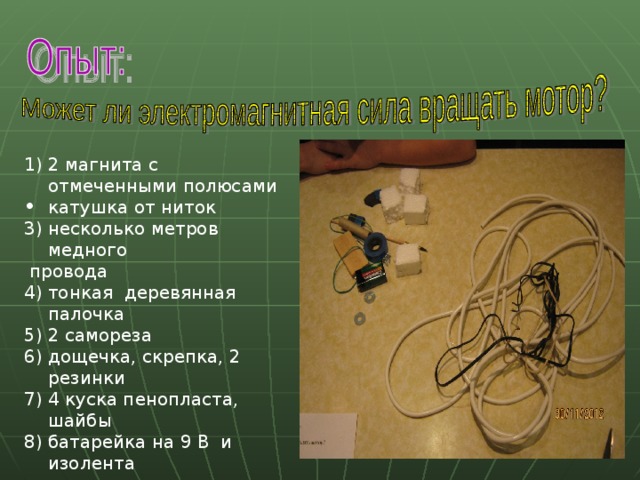 1) 2 магнита с отмеченными полюсами катушка от ниток 3) несколько метров медного  провода 4) тонкая деревянная палочка 5) 2 самореза 6) дощечка, скрепка, 2 резинки 7) 4 куска пенопласта, шайбы батарейка на 9 В и изолента 
