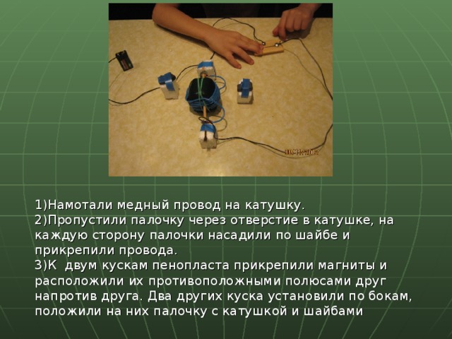1)Намотали медный провод на катушку. 2)Пропустили палочку через отверстие в катушке, на каждую сторону палочки насадили по шайбе и прикрепили провода. 3)К двум кускам пенопласта прикрепили магниты и расположили их противоположными полюсами друг напротив друга. Два других куска установили по бокам, положили на них палочку с катушкой и шайбами 