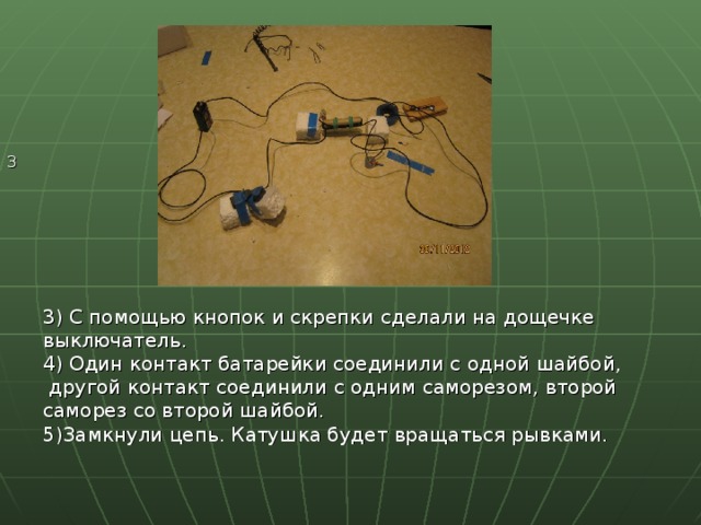 3 3) С помощью кнопок и скрепки сделали на дощечке выключатель. 4) Один контакт батарейки соединили с одной шайбой,  другой контакт соединили с одним саморезом, второй саморез со второй шайбой. 5)Замкнули цепь. Катушка будет вращаться рывками. 