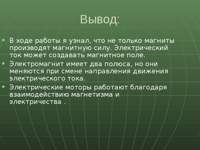 Вывод: В ходе работы я узнал, что не только магниты производят магнитную силу. Электрический ток может создавать магнитное поле. Электромагнит имеет два полюса, но они меняются при смене направления движения электрического тока. Электрические моторы работают благодаря взаимодействию магнетизма и электричества .  
