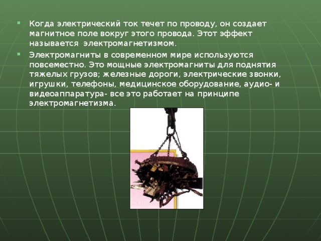 Когда электрический ток течет по проводу, он создает магнитное поле вокруг этого провода. Этот эффект называется электромагнетизмом. Электромагниты в современном мире используются повсеместно. Это мощные электромагниты для поднятия тяжелых грузов; железные дороги, электрические звонки, игрушки, телефоны, медицинское оборудование, аудио- и видеоаппаратура- все это работает на принципе электромагнетизма.  