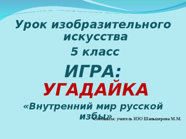 Урок изобразительного искусства  5 класс ИГРА :  УГАДАЙКА «Внутренний мир русской избы»  Составила: учитель ИЗО Шаньшерова М.М. 