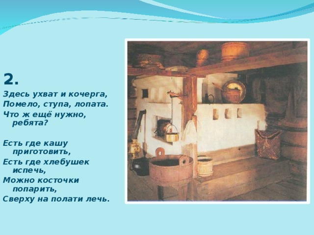 2 . Здесь ухват и кочерга, Помело, ступа, лопата. Что ж ещё нужно, ребята?  Есть где кашу приготовить, Есть где хлебушек испечь, Можно косточки попарить, Сверху на полати лечь. 