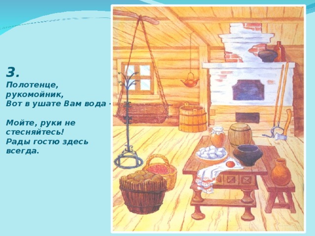 3 .  Полотенце, рукомойник,  Вот в ушате Вам вода -  Мойте, руки не стесняйтесь!  Рады гостю здесь всегда. 
