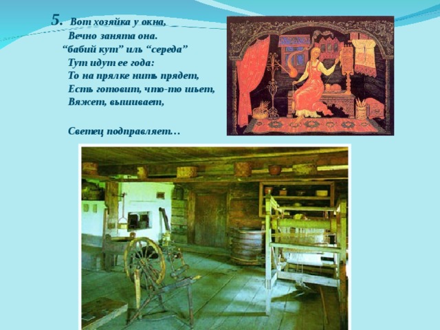 5. Вот хозяйка у окна,  Вечно занята она.  “бабий кут” иль “середа”  Тут идут ее года:  То на прялке нить прядет,  Есть готовит, что-то шьет,  Вяжет, вышивает,  Светец подправляет…  