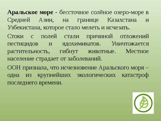 Аральское море - бессточное солёное озеро-море в Средней Азии, на границе Казахстана и Узбекистана, которое стало мелеть и исчезать. Стоки с полей стали причиной отложений пестицидов и ядохимикатов. Уничтожается растительность, гибнут животные. Местное население страдает от заболеваний. ООН признала, что исчезновение Аральского моря – одна из крупнейших экологических катастроф последнего времени. 