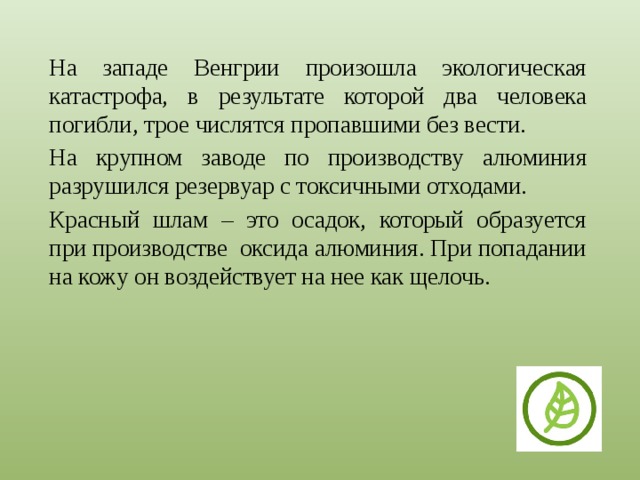 На западе Венгрии произошла экологическая катастрофа, в результате которой два человека погибли, трое числятся пропавшими без вести. На крупном заводе по производству алюминия разрушился резервуар с токсичными отходами. Красный шлам – это осадок, который образуется при производстве оксида алюминия. При попадании на кожу он воздействует на нее как щелочь. 