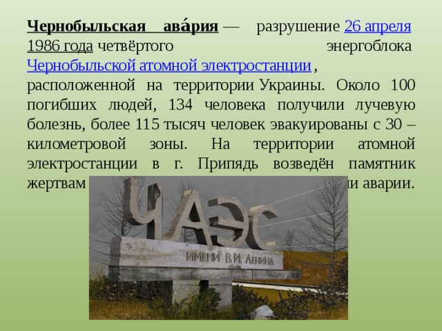 Чернобыльская ава́рия  — разрушение  26 апреля   1986 года  четвёртого энергоблока  Чернобыльской атомной электростанции , расположенной на территории Украины. Около 100 погибших людей, 134 человека получили лучевую болезнь, более 115 тысяч человек эвакуированы с 30 – километровой зоны. На территории атомной электростанции в г. Припядь возведён памятник жертвам трагедии и погибшим при ликвидации аварии. 