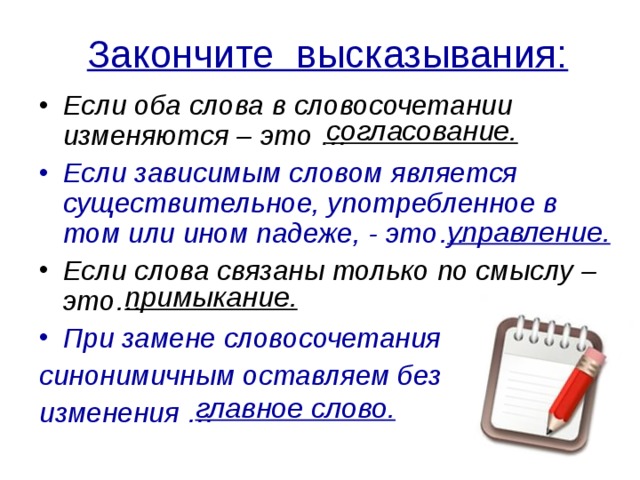 Закончите высказывания: Если оба слова в словосочетании изменяются – это … Если зависимым словом является существительное, употребленное в том или ином падеже, - это… Если слова связаны только по смыслу – это… При замене словосочетания синонимичным оставляем без изменения … согласование. управление. примыкание. главное слово. 