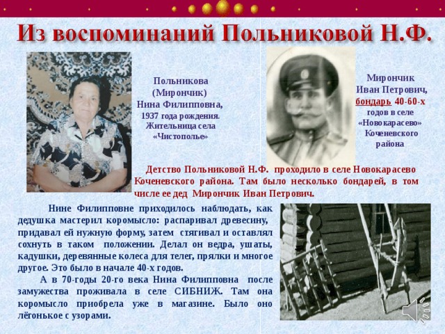 Мирончик  Иван Петрович, бондарь 40-60-х годов в селе «Новокарасево»  Коченевского района Польникова (Мирончик) Нина Филипповна, 1937 года рождения. Жительница села «Чистополье»    Детство Польниковой Н.Ф. проходило в селе Новокарасево Коченевского района. Там было несколько бондарей, в том числе ее дед Мирончик Иван Петрович.    Нине Филипповне приходилось наблюдать, как дедушка мастерил коромысло: распаривал древесину, придавал ей нужную форму, затем стягивал и оставлял сохнуть в таком положении. Делал он ведра, ушаты, кадушки, деревянные колеса для телег, прялки и многое другое. Это было в начале 40-х годов.  А в 70-годы 20-го века Нина Филипповна после замужества проживала в селе СИБНИЖ. Там она коромысло приобрела уже в магазине. Было оно лёгонькое с узорами.  