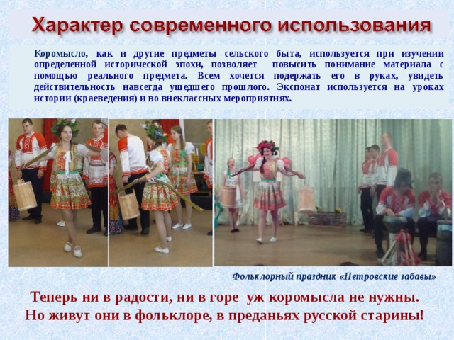  Коромысло, как и другие предметы сельского быта, используется при изучении определенной исторической эпохи, позволяет повысить понимание материала с помощью реального предмета. Всем хочется подержать его в руках, увидеть действительность навсегда ушедшего прошлого. Экспонат используется на уроках истории (краеведения) и во внеклассных мероприятиях. Фольклорный праздник «Петровские забавы»  Теперь ни в радости, ни в горе  уж коромысла не нужны.    Но живут они в фольклоре, в преданьях русской старины!    