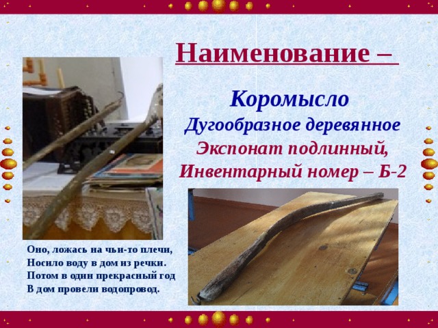 Наименование – Наименование –  Коромысло Дугообразное деревянное Экспонат подлинный, Инвентарный номер – Б-2 Оно, ложась на чьи-то плечи, Носило воду в дом из речки. Потом в один прекрасный год В дом провели водопровод.  