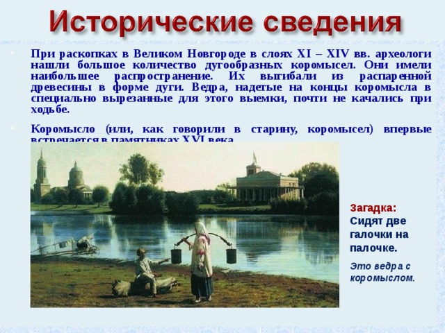 При раскопках в Великом Новгороде в слоях XI – XIV вв. археологи нашли большое количество дугообразных коромысел. Они имели наибольшее распространение. Их выгибали из распаренной древесины в форме дуги. Ведра, надетые на концы коромысла в специально вырезанные для этого выемки, почти не качались при ходьбе.  Коромысло (или, как говорили в старину, коромысел) впервые встречается в памятниках XVI века. Загадка: Сидят две галочки на палочке.  Это ведра с коромыслом. 