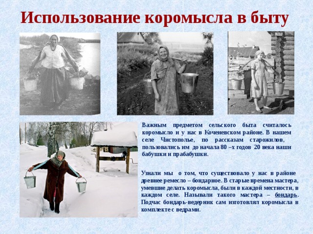 Использование коромысла в быту Важным предметом сельского быта считалось коромысло и у нас в Коченевском районе. В нашем селе Чистополье, по рассказам старожилов, пользовались им до начала 80 –х годов 20 века наши бабушки и прабабушки. Узнали мы о том, что существовало у нас в районе древнее ремесло – бондарное. В старые времена мастера, умевшие делать коромысла, были в каждой местности, в каждом селе. Называли такого мастера – бондарь . Подчас бондарь-ведерник сам изготовлял коромысла в комплекте с ведрами. 