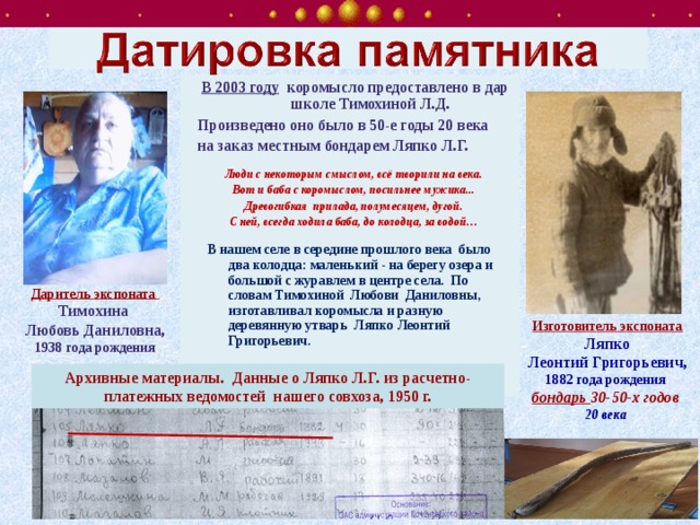 В 2003 году коромысло предоставлено в дар школе Тимохиной Л.Д. Произведено оно было в 50-е годы 20 века на заказ местным бондарем Ляпко Л.Г.  Люди с некоторым смыслом, всё творили на века.  Вот и баба с коромыслом, посильнее мужика...  Древогибкая  прилада, полумесяцем, дугой.  С ней, всегда ходила баба, до колодца, за водой…    В нашем селе в середине прошлого века  было два колодца: маленький - на берегу озера и  большой с журавлем в центре села.  По словам Тимохиной  Любови  Даниловны,     изготавливал коромысла и разную деревянную утварь  Ляпко Леонтий Григорьевич.     Даритель экспоната Тимохина Любовь Даниловна, 1938 года рождения Изготовитель экспоната  Ляпко Леонтий Григорьевич, 1882 года рождения бондарь 30-50-х годов 20 века  Архивные материалы. Данные о Ляпко Л.Г. из расчетно-платежных ведомостей нашего совхоза, 1950 г. 
