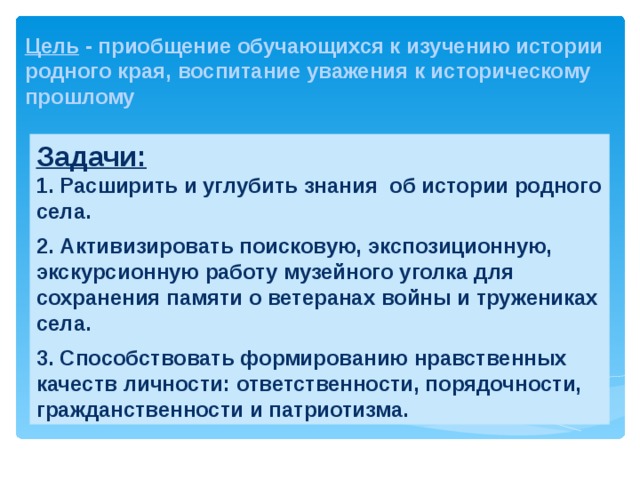  Цель - приобщение обучающихся к изучению истории родного края, воспитание уважения к историческому прошлому Задачи: 1. Расширить и углубить знания об истории родного села.  2. Активизировать поисковую, экспозиционную, экскурсионную работу музейного уголка для сохранения памяти о ветеранах войны и тружениках села.  3. Способствовать формированию нравственных качеств личности: ответственности, порядочности, гражданственности и патриотизма.   