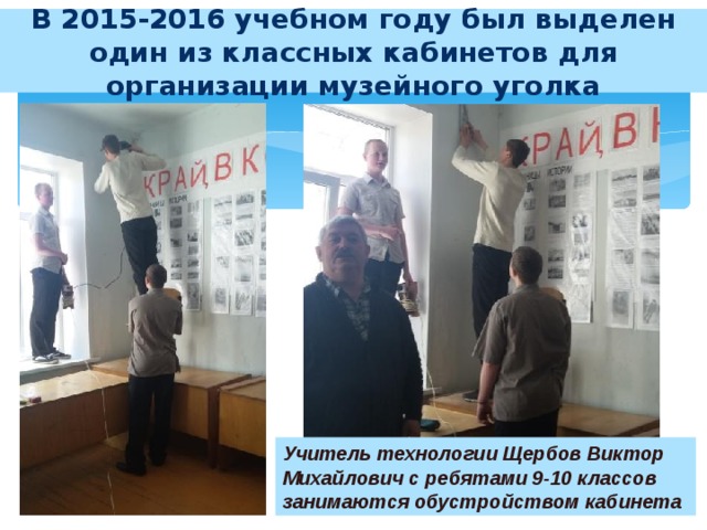 В 2015-2016 учебном году был выделен один из классных кабинетов для организации музейного уголка Учитель технологии Щербов Виктор Михайлович с ребятами 9-10 классов занимаются обустройством кабинета 