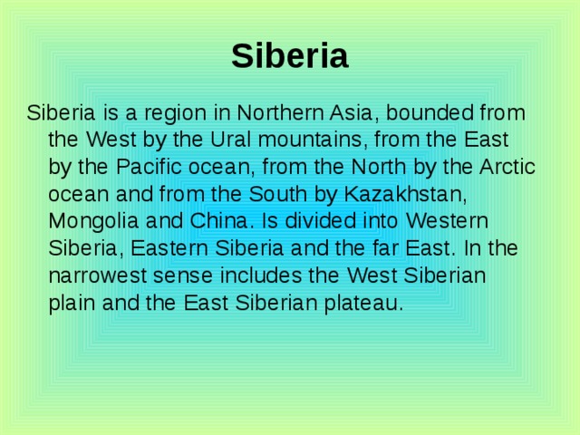 Siberia Siberia is a region in Northern Asia, bounded from the West by the Ural mountains, from the East by the Pacific ocean, from the North by the Arctic ocean and from the South by Kazakhstan, Mongolia and China. Is divided into Western Siberia, Eastern Siberia and the far East. In the narrowest sense includes the West Siberian plain and the East Siberian plateau. 