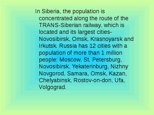 In Siberia, the population is concentrated along the route of the TRANS-Siberian railway, which is located and its largest cities-Novosibirsk, Omsk, Krasnoyarsk and Irkutsk. Russia has 12 cities with a population of more than 1 million people: Moscow, St. Petersburg, Novosibirsk, Yekaterinburg, Nizhny Novgorod, Samara, Omsk, Kazan, Chelyabinsk, Rostov-on-don, Ufa, Volgograd. In Siberia, the population is concentrated along the route of the TRANS-Siberian railway, which is located and its largest cities-Novosibirsk, Omsk, Krasnoyarsk and Irkutsk. Russia has 12 cities with a population of more than 1 million people: Moscow, St. Petersburg, Novosibirsk, Yekaterinburg, Nizhny Novgorod, Samara, Omsk, Kazan, Chelyabinsk, Rostov-on-don, Ufa, Volgograd. In Siberia, the population is concentrated along the route of the TRANS-Siberian railway, which is located and its largest cities-Novosibirsk, Omsk, Krasnoyarsk and Irkutsk. Russia has 12 cities with a population of more than 1 million people: Moscow, St. Petersburg, Novosibirsk, Yekaterinburg, Nizhny Novgorod, Samara, Omsk, Kazan, Chelyabinsk, Rostov-on-don, Ufa, Volgograd. In Siberia, the population is concentrated along the route of the TRANS-Siberian railway, which is located and its largest cities-Novosibirsk, Omsk, Krasnoyarsk and Irkutsk. Russia has 12 cities with a population of more than 1 million people: Moscow, St. Petersburg, Novosibirsk, Yekaterinburg, Nizhny Novgorod, Samara, Omsk, Kazan, Chelyabinsk, Rostov-on-don, Ufa, Volgograd. In Siberia, the population is concentrated along the route of the TRANS-Siberian railway, which is located and its largest cities-Novosibirsk, Omsk, Krasnoyarsk and Irkutsk. Russia has 12 cities with a population of more than 1 million people: Moscow, St. Petersburg, Novosibirsk, Yekaterinburg, Nizhny Novgorod, Samara, Omsk, Kazan, Chelyabinsk, Rostov-on-don, Ufa, Volgograd. 