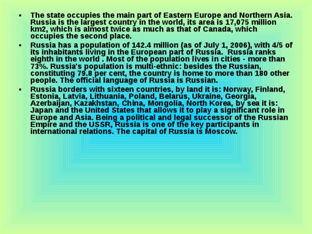 The state occupies the main part of Eastern Europe and Northern Asia. Russia is the largest country in the world, its area is 17,075 million km2, which is almost twice as much as that of Canada, which occupies the second place. Russia has a population of 142.4 million (as of July 1, 2006), with 4/5 of its inhabitants living in the European part of Russia. Russia ranks eighth in the world . Most of the population lives in cities - more than 73%. Russia's population is multi-ethnic: besides the Russian, constituting 79.8 per cent, the country is home to more than 180 other people. The official language of Russia is Russian. Russia borders with sixteen countries, by land it is: Norway, Finland, Estonia, Latvia, Lithuania, Poland, Belarus, Ukraine, Georgia, Azerbaijan, Kazakhstan, China, Mongolia, North Korea, by sea it is: Japan and the United States that allows it to play a significant role in Europe and Asia. Being a political and legal successor of the Russian Empire and the USSR, Russia is one of the key participants in international relations. The capital of Russia is Moscow. 