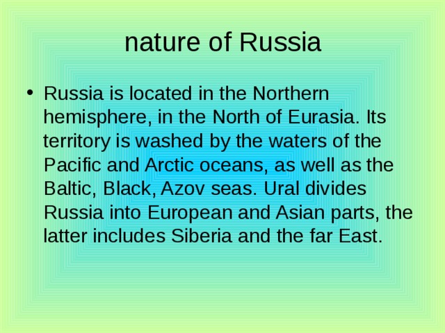 nature of Russia Russia is located in the Northern hemisphere, in the North of Eurasia. Its territory is washed by the waters of the Pacific and Arctic oceans, as well as the Baltic, Black, Azov seas. Ural divides Russia into European and Asian parts, the latter includes Siberia and the far East. 
