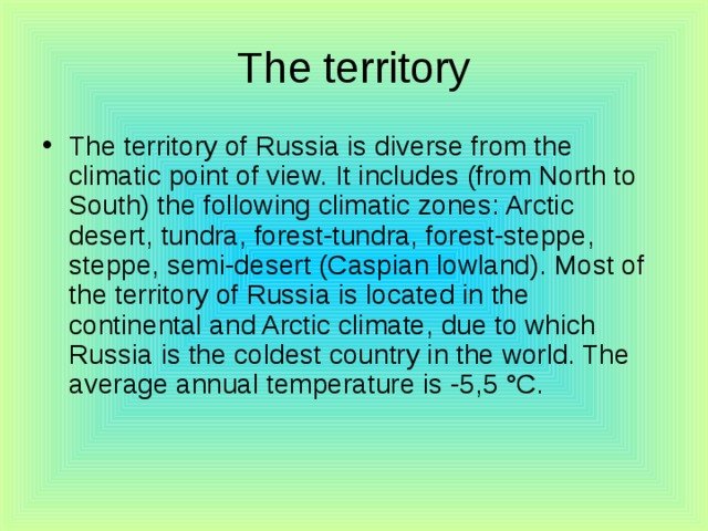 The territory The territory of Russia is diverse from the climatic point of view. It includes (from North to South) the following climatic zones: Arctic desert, tundra, forest-tundra, forest-steppe, steppe, semi-desert (Caspian lowland). Most of the territory of Russia is located in the continental and Arctic climate, due to which Russia is the coldest country in the world. The average annual temperature is -5,5 °C. 