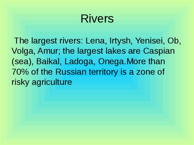 Rivers  The largest rivers: Lena, Irtysh, Yenisei, Ob, Volga, Amur; the largest lakes are Caspian (sea), Baikal, Ladoga, Onega.More than 70% of the Russian territory is a zone of risky agriculture 