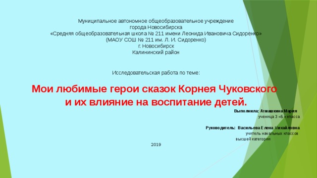 Муниципальное автономное общеобразовательное учреждение города Новосибирска «Средняя общеобразовательная школа № 211 имени Леонида Ивановича Сидоренко» (МАОУ СОШ № 211 им. Л. И. Сидоренко) г. Новосибирск Калининский район Исследовательская работа по теме: Мои любимые герои сказок Корнея Чуковского и их влияние на воспитание детей.  Выполнила: Атмашкина Мария   ученица 3 «Б» класса  Руководитель: Васильева Елена М ихайловна  учитель начальных классов  высшей категории 2019     