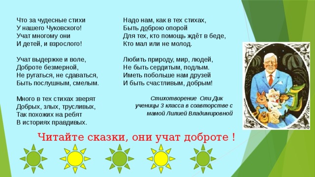 Надо нам, как в тех стихах,  Быть д о брою опорой  Для тех, кто помощь ждёт в беде,  Кто мал или не молод.    Любить природу, мир, людей,  Не быть сердитым, подлым.  Иметь побольше нам друзей  И быть счастливым, добрым! Что за чудесные стихи  У нашего Чуковского!  Учат многому они  И детей, и взрослого!   Учат выдержке и воле,  Доброте безмерной,  Не ругаться, не сдаваться,  Быть послушным, смелым.   Много в тех стихах зверят  Добрых, злых, трусливых,  Так похожих на ребят  В историях правдивых.    Стихотворение Оли Дик  ученицы 3 класса в соавторстве с мамой Лилией Владимировно й Читайте сказки, они учат доброте ! 