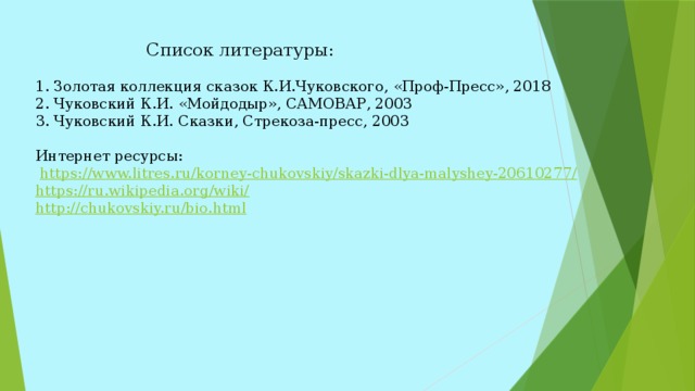  Список литературы: 1. Золотая коллекция сказок К.И.Чуковского, «Проф-Пресс», 2018 2. Чуковский К.И. «Мойдодыр», САМОВАР, 2003 3. Чуковский К.И. Сказки, Стрекоза-пресс, 2003   Интернет ресурсы:  https://www.litres.ru/korney-chukovskiy/skazki-dlya-malyshey-20610277/ https://ru.wikipedia.org/wiki/ http://chukovskiy.ru/bio.html  